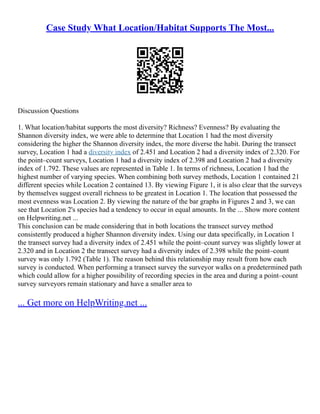 Case Study What Location/Habitat Supports The Most...
Discussion Questions
1. What location/habitat supports the most diversity? Richness? Evenness? By evaluating the
Shannon diversity index, we were able to determine that Location 1 had the most diversity
considering the higher the Shannon diversity index, the more diverse the habit. During the transect
survey, Location 1 had a diversity index of 2.451 and Location 2 had a diversity index of 2.320. For
the point–count surveys, Location 1 had a diversity index of 2.398 and Location 2 had a diversity
index of 1.792. These values are represented in Table 1. In terms of richness, Location 1 had the
highest number of varying species. When combining both survey methods, Location 1 contained 21
different species while Location 2 contained 13. By viewing Figure 1, it is also clear that the surveys
by themselves suggest overall richness to be greatest in Location 1. The location that possessed the
most evenness was Location 2. By viewing the nature of the bar graphs in Figures 2 and 3, we can
see that Location 2's species had a tendency to occur in equal amounts. In the ... Show more content
on Helpwriting.net ...
This conclusion can be made considering that in both locations the transect survey method
consistently produced a higher Shannon diversity index. Using our data specifically, in Location 1
the transect survey had a diversity index of 2.451 while the point–count survey was slightly lower at
2.320 and in Location 2 the transect survey had a diversity index of 2.398 while the point–count
survey was only 1.792 (Table 1). The reason behind this relationship may result from how each
survey is conducted. When performing a transect survey the surveyor walks on a predetermined path
which could allow for a higher possibility of recording species in the area and during a point–count
survey surveyors remain stationary and have a smaller area to
... Get more on HelpWriting.net ...
 