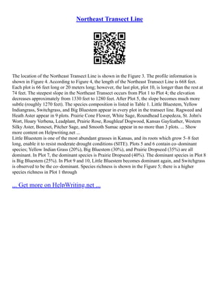 Northeast Transect Line
The location of the Northeast Transect Line is shown in the Figure 3. The profile information is
shown in Figure 4. According to Figure 4, the length of the Northeast Transect Line is 668 feet.
Each plot is 66 feet long or 20 meters long; however, the last plot, plot 10, is longer than the rest at
74 feet. The steepest slope in the Northeast Transect occurs from Plot 1 to Plot 4; the elevation
decreases approximately from 1330 feet to 1280 feet. After Plot 5, the slope becomes much more
subtle (roughly 1270 feet). The species composition is listed in Table 1. Little Bluestem, Yellow
Indiangrass, Switchgrass, and Big Bluestem appear in every plot in the transect line. Ragweed and
Heath Aster appear in 9 plots. Prairie Cone Flower, White Sage, Roundhead Lespedeza, St. John's
Wort, Hoary Verbena, Leadplant, Prairie Rose, Roughleaf Dogwood, Kansas Gayfeather, Western
Silky Aster, Boneset, Pitcher Sage, and Smooth Sumac appear in no more than 3 plots. ... Show
more content on Helpwriting.net ...
Little Bluestem is one of the most abundant grasses in Kansas, and its roots which grow 5–8 feet
long, enable it to resist moderate drought conditions (SITE). Plots 5 and 6 contain co–dominant
species; Yellow Indian Grass (20%), Big Bluestem (30%), and Prairie Dropseed (35%) are all
dominant. In Plot 7, the dominant species is Prairie Dropseed (40%). The dominant species in Plot 8
is Big Bluestem (25%). In Plot 9 and 10, Little Bluestem becomes dominant again, and Switchgrass
is observed to be the co–dominant. Species richness is shown in the Figure 5; there is a higher
species richness in Plot 1 through
... Get more on HelpWriting.net ...
 