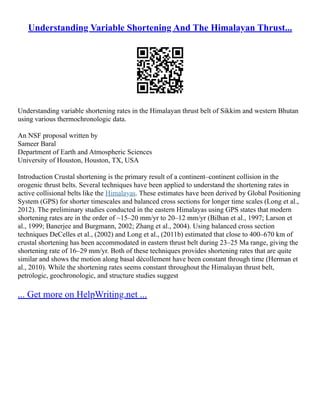 Understanding Variable Shortening And The Himalayan Thrust...
Understanding variable shortening rates in the Himalayan thrust belt of Sikkim and western Bhutan
using various thermochronologic data.
An NSF proposal written by
Sameer Baral
Department of Earth and Atmospheric Sciences
University of Houston, Houston, TX, USA
Introduction Crustal shortening is the primary result of a continent–continent collision in the
orogenic thrust belts. Several techniques have been applied to understand the shortening rates in
active collisional belts like the Himalayas. These estimates have been derived by Global Positioning
System (GPS) for shorter timescales and balanced cross sections for longer time scales (Long et al.,
2012). The preliminary studies conducted in the eastern Himalayas using GPS states that modern
shortening rates are in the order of ~15–20 mm/yr to 20–12 mm/yr (Bilhan et al., 1997; Larson et
al., 1999; Banerjee and Burgmann, 2002; Zhang et al., 2004). Using balanced cross section
techniques DeCelles et al., (2002) and Long et al., (2011b) estimated that close to 400–670 km of
crustal shortening has been accommodated in eastern thrust belt during 23–25 Ma range, giving the
shortening rate of 16–29 mm/yr. Both of these techniques provides shortening rates that are quite
similar and shows the motion along basal dècollement have been constant through time (Herman et
al., 2010). While the shortening rates seems constant throughout the Himalayan thrust belt,
petrologic, geochronologic, and structure studies suggest
... Get more on HelpWriting.net ...
 