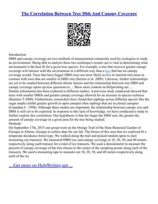 The Correlation Between Tree Dbh And Canopy Coverage
Introduction
DBH and canopy coverage are two methods of measurement commonly used by ecologists to study
an environment. Being able to analyze these two technique's results can is vital in determining what
environment is the best fit for a given tree species. For example, a tree that receives greater canopy
coverage will interact with the environment in a different way than a tree that has no canopy
coverage would. Trees that have bigger DBH sizes are more likely to live in nutrient rich areas in
contrast with trees that are smaller in DBH size (Saremi et al. 2009). Likewise, further relationships
are yet to be studied between different abiotic factors and the relationship between tree DBH and
canopy coverage opens up new questions to ... Show more content on Helpwriting.net ...
Similar information has been explored in different studies. A previous study conducted showed that
trees with smaller DBHs and greater canopy coverage allowed for an increase in species richness
(Rannius T 2000). Furthermore, researchers have found that saplings across different species like the
sugar maple exhibit greater growth in open canopies than saplings that are in closed canopies
(Canndam C. 1998). Although these studies are important, the relationship between canopy size and
DBH is still yet to be explored. In response to this lack of knowledge, we have conducted a study to
further explore this correlation. Our hypothesis is that the larger the DBH size, the greater the
amount of canopy coverage in a given area for the tree being studied.
Methods
On September 17th, 2015 our group went on the Orange Trail of the State Botanical Garden of
Georgia in Athens, Georgia to collect data for our lab. The biome of this area that we explored fit a
temperate deciduous forest type. We walked along the trail and picked random spots to start
measuring our transects. We measured DBH size and canopy coverage at 10, 20, 30, and 40 meters
respectively along each transect for a total of six transects. We used a densitometer to measure the
percent of canopy coverage of the tree closest to the center of the sampling points along each of the
transects. We used a measuring tape to measure out 10, 20, 30, and 40 meters respectively along
each of the six
... Get more on HelpWriting.net ...
 