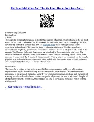 The Intertidal Zone And The Air Land Ocean Interface And...
Berenice Yang Gonzalez
Intertidal Lab
Abstract
The intertidal zone is characterized as the limited segment of domain which is found at the air–land–
ocean interface and lies between the tidemarks on all shorelines. From the about dry high tide line
down to the quite often wet low tide line, the intertidal zone exists on rough shores, sandy
shorelines, and mud pads. The Intertidal Zone is a harsh environment. The class sample the
intertidal zone by placing quadrats in a standardized form and recorded all species who were in the
quadrat. The Shannon Index and Evenness were calculated in 4 transects in the mid zone. The
Simpson's Index and Richness were calculated in all three sections separately and all values were
compare to understand the dynamic of this community. Two species were compare from the sample
population to understand the relation of the zones and niches. The sample was too small and many
error were made for the sample to have a relevant result.
Introduction
The intertidal zone is a severe environment that has various stressors and forces which act on
organisms that are not found in strictly marine or terrestrial environments. This environment is
unique due to the constant fluctuating water levels which exposes organisms to air and the forces of
crashing surf that only animals and plants with special adaptations are able to withstand. Despite all
of these environmental conditions, these species are able to survive and reproduce within extreme
environments.
... Get more on HelpWriting.net ...
 