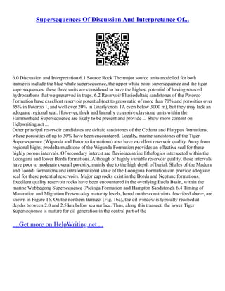 Supersequences Of Discussion And Interpretance Of...
6.0 Discussion and Interpretation 6.1 Source Rock The major source units modelled for both
transects include the blue whale supersequence, the upper white point supersequence and the tiger
supersequences, these three units are considered to have the highest potential of having sourced
hydrocarbons that we preserved in traps. 6.2 Reservoir Fluviodeltaic sandstones of the Potoroo
Formation have excellent reservoir potential (net to gross ratio of more than 70% and porosities over
35% in Potoroo 1, and well over 20% in Gnarlyknots 1A even below 3000 m), but they may lack an
adequate regional seal. However, thick and laterally extensive claystone units within the
Hammerhead Supersequence are likely to be present and provide ... Show more content on
Helpwriting.net ...
Other principal reservoir candidates are deltaic sandstones of the Ceduna and Platypus formations,
where porosities of up to 30% have been encountered. Locally, marine sandstones of the Tiger
Supersequence (Wigunda and Potoroo formations) also have excellent reservoir quality. Away from
regional highs, prodelta mudstone of the Wigunda Formation provides an effective seal for these
highly porous intervals. Of secondary interest are fluviolacustrine lithologies intersected within the
Loongana and lower Borda formations. Although of highly variable reservoir quality, these intervals
have poor to moderate overall porosity, mainly due to the high depth of burial. Shales of the Madura
and Toondi formations and intraformational shale of the Loongana Formation can provide adequate
seal for these potential reservoirs. Major cap rocks exist in the Borda and Neptune formations.
Excellent quality reservoir rocks have been encountered in the overlying Eucla Basin, within the
marine Wobbegong Supersequence (Pidinga Formation and Hampton Sandstone). 6.4 Timing of
Maturation and Migration Present–day maturity levels, based on the constraints described above, are
shown in Figure 16. On the northern transect (Fig. 16a), the oil window is typically reached at
depths between 2.0 and 2.5 km below sea surface. Thus, along this transect, the lower Tiger
Supersequence is mature for oil generation in the central part of the
... Get more on HelpWriting.net ...
 