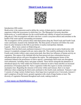 Third Creek Ecosystem
Introduction (300 words)
Biodiversity is the expression used to define the variety of plant species, animals and micro–
organisms within the ecosystems in which they live. The Macquarie University describes
biodiversity as "a useful indicator for the overall health and viability of natural environments"
(Mq.edu.au.) This investigation will delve into how a creek's ecosystem affects and correlates to the
health of the water and the surrounding environment.
The investigation will be carried at three individual points along the Third Creek and Fourth Creek
water catchments, located in the Adelaide hills. The three points of location will follow the creek
from its early formation in the hills to just before it reaches metropolitan Adelaide.
Legend ... Show more content on Helpwriting.net ...
Transects from the third creek catchment (transects 4–6) severely lack in native biodiversity with
transect 4 completely arranged with non–native plant life. This could be attributed to the fact that
Fourth creek resides within a state conservation park, thus there less influence of human activity on
vegetation. This region of the Adelaide hills has been preserved since colonisation however
introduced plant species still grow throughout the region. The anthropogenic biome of this
catchment enhances the prominence of native species, contrastingly third creek runs throughout
rural settlements, including cherry and grape orchards. These factors alongside the plantation of
introduced species by white settlers has fostered a reduction in native fauna and thus an increased
prominence of European plant life. Native vegetation within this region is mostly restricted to
eucalyptus trees. Regarding the structure of diversity within each transect, there is no major
difference when comparing the third creek catchment to the fourth creek catchment. Transects 1 and
5 consists of a large variety of plant layers, from large trees to ground cover. Conversely, transect 2
and 6 comprises of mostly lower–ground vegetation with a lack of large bushes or trees. The
diversity of vegetation fluctuated throughout each creek, making results in
... Get more on HelpWriting.net ...
 