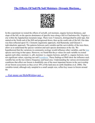 The Effects Of Soil Ph Soil Moisture, Organic Horizon...
In this experiment we tested the effects of soil pH, soil moisture, organic horizon thickness, and
slope of the hill, on the species dominance of specific trees along a hill in Charlottesville, Virginia, a
city within the Appalachian mountain range. There were 5 transects, distinguished by pink tape, that
started at the North end of the Hill and progressed down, then up the south side of the hill. Our data
was then reflected upon F.E. Clements organismic approach, And Ramensky and Gleason 's
individualistic approach. The patterns between each variable and the survivability of the trees there,
allow us to understand the species variation and each species dominance at the site. We
hypothesized that the variations in community ecology would influence other variables, and the tree
species surviving in that space. However, we found that the p–values for each variable we tested
against each other, moisture vs. pH, moisture vs. organic horizon, and pH vs. organic horizon, were
not significant values, rejecting our null hypothesis. These findings at Ohill show the influence each
variable has on the tree relative frequency and basal area. Understanding the various environmental
conditions that affect our forests is doubtfully one of the most important factors in the survivorship
of our forests ecosystems as they cover 30% of the land area on earth (Sandrine et al. 2006). The
variables tested, although only sampled in a small sample size, reflect key issues in forests around
the
... Get more on HelpWriting.net ...
 