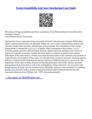 Fagus Grandifolia And Acer Saccharum Case Study
Prevalence of Fagus grandifolia and Acer saccharum at Case Western Reserve University farm
Gowtham Yerneni
Case Western Reserve University
Introduction A key component of any ecosystem on Earth is the presence of plants. Within these
plants, variation and diversity are abundant. Plants can vary in many characteristics, such as leaf
structure, height, bark structure, and diameter at breast height. The culmination of this variety
among plants is termed the biodiversity of plants, which encompasses three realms: species
diversity, genetic diversity, and ecosystem diversity. Species diversity pertains to the variety of
species in a specific ecosystem. Genetic diversity refers to variation in specific traits among
individuals of the same species. Finally, ecosystem diversity refers to the variation of ecosystems in
a specific area. For purposes of this study, we will only focus on species diversity. Studying species
diversity of plants entails measuring the amount and size of different species in a given area. The
importance of this type of study stretches far beyond observation and results. Species diversity
among plants in an ecosystem is vital to the sustainability of that ecosystem. An ecosystem with
greater species diversity uses its resources more efficiently, making it more productive. In addition,
greater plant diversity leads to greater community biomass due to reduced nutrient loss and
increased carbon reserves (Tilman et al., 1997). Our study primarily
... Get more on HelpWriting.net ...
 