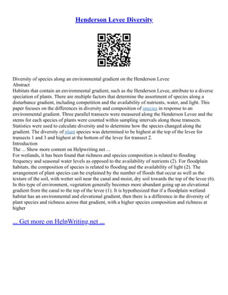 Henderson Levee Diversity
Diversity of species along an environmental gradient on the Henderson Levee
Abstract
Habitats that contain an environmental gradient, such as the Henderson Levee, attribute to a diverse
speciation of plants. There are multiple factors that determine the assortment of species along a
disturbance gradient, including competition and the availability of nutrients, water, and light. This
paper focuses on the differences in diversity and composition of species in response to an
environmental gradient. Three parallel transects were measured along the Henderson Levee and the
stems for each species of plants were counted within sampling intervals along those transects.
Statistics were used to calculate diversity and to determine how the species changed along the
gradient. The diversity of plant species was determined to be highest at the top of the levee for
transects 1 and 3 and highest at the bottom of the levee for transect 2.
Introduction
The ... Show more content on Helpwriting.net ...
For wetlands, it has been found that richness and species composition is related to flooding
frequency and seasonal water levels as opposed to the availability of nutrients (2). For floodplain
habitats, the composition of species is related to flooding and the availability of light (2). The
arrangement of plant species can be explained by the number of floods that occur as well as the
texture of the soil, with wetter soil near the canal and moist, dry soil towards the top of the levee (6).
In this type of environment, vegetation generally becomes more abundant going up an elevational
gradient from the canal to the top of the levee (1). It is hypothesized that if a floodplain wetland
habitat has an environmental and elevational gradient, then there is a difference in the diversity of
plant species and richness across that gradient, with a higher species composition and richness at
higher
... Get more on HelpWriting.net ...
 