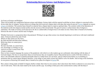 Relationship Between Science And Religion Essay
An Essay on Science and Religion
There can be hardly any compromise between science and religion. Science deals with the material world that we know religion is concerned with a
divine order that we imagine. Science believes in things that can be proved; religion deals with ideas that cannot be proved. Science depends on reason;
religion on intuition. The scientist bases himself on material facts; religion takes its stand on spiritual ideas. The scientist works in the laboratory of
the material world; the religious teacher probes into the recesses of the inward mind. The goal of science is achievement; that of religion is
realization. The truths of science can be proved to all; the so–called truths of religion have to be taken on trust. Hence there is bound to be hostility
between the man of science and the man of religion.
Whether God exists is a proposition that is beyond proof. Writing in an age when science was already beginning to work havoc with man's traditional
ideas, Tennyson plaintively said of God–
Whom we that cannot see Thy faces,
By faith and faith and faith alone embrace,
Believing where we cannot prove.
And again–
We have but faith, we cannot know,
Fol. knowledge is of things we see;
And yet we trust it comes from Thee
A beam in darkness.
Here we have in poetic language the essence of the perplexity with which we in the modern age are confronted, when dealing with the ideas of
God and religion. We have to accept these ideas on trust because they are incapable of proof. Beyond the known world of life that is before us,
there is the illimitable unknown world beyond death which we neither know nor can know, and yet which looms before us as something so
portentous that we cannot ignore Religion therefore, is the refuge of man where science has failed to solve his doubts. And as long as this limitation
on our powers of knowing will remain, there is bound to be a place for religion in human life.
But a claim is being made on behalf of religion chiefly in India–that it has its own science; that it does know that which is unknown to our senses by a
sort of sixth sense. That is the claim made by the mystic and the yogi. According to them just as the scientist knows reality with the help of
 