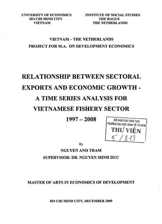 UNIVERSITY OF ECONOMICS
HO CHI MINH CITY
VIETNAM
INSTITUTE OF SOCIAL STUDIES
THE HAGUE
THE NETHERLANDS
VIETNAM- THE NETHERLANDS
PROJECT FOR M.A. ON DEVELOPMENT ECONOMICS
RELATIONSHIP BETWEEN SECTORAL
EXPORTS AND ECONOMIC GROWTH-
A TIME SERIES ANALYSIS FOR
.VIETNAMESE FISHERY SECTOR
1997 - 2008 .BQ GIAO DVC £JAO TAO
TRlJONG D~l HQC KINH r{rP.HCM
THU
9
VIEN
.
By
NGUYEN ANH TRAM
SUPERVISOR: DR. NGUYEN MINH DUC
l13
MASTER OF ARTS IN ECONOMICS OF DEVELOPMENT
HO CHI MINH CITY, DECEMBER 2009
 