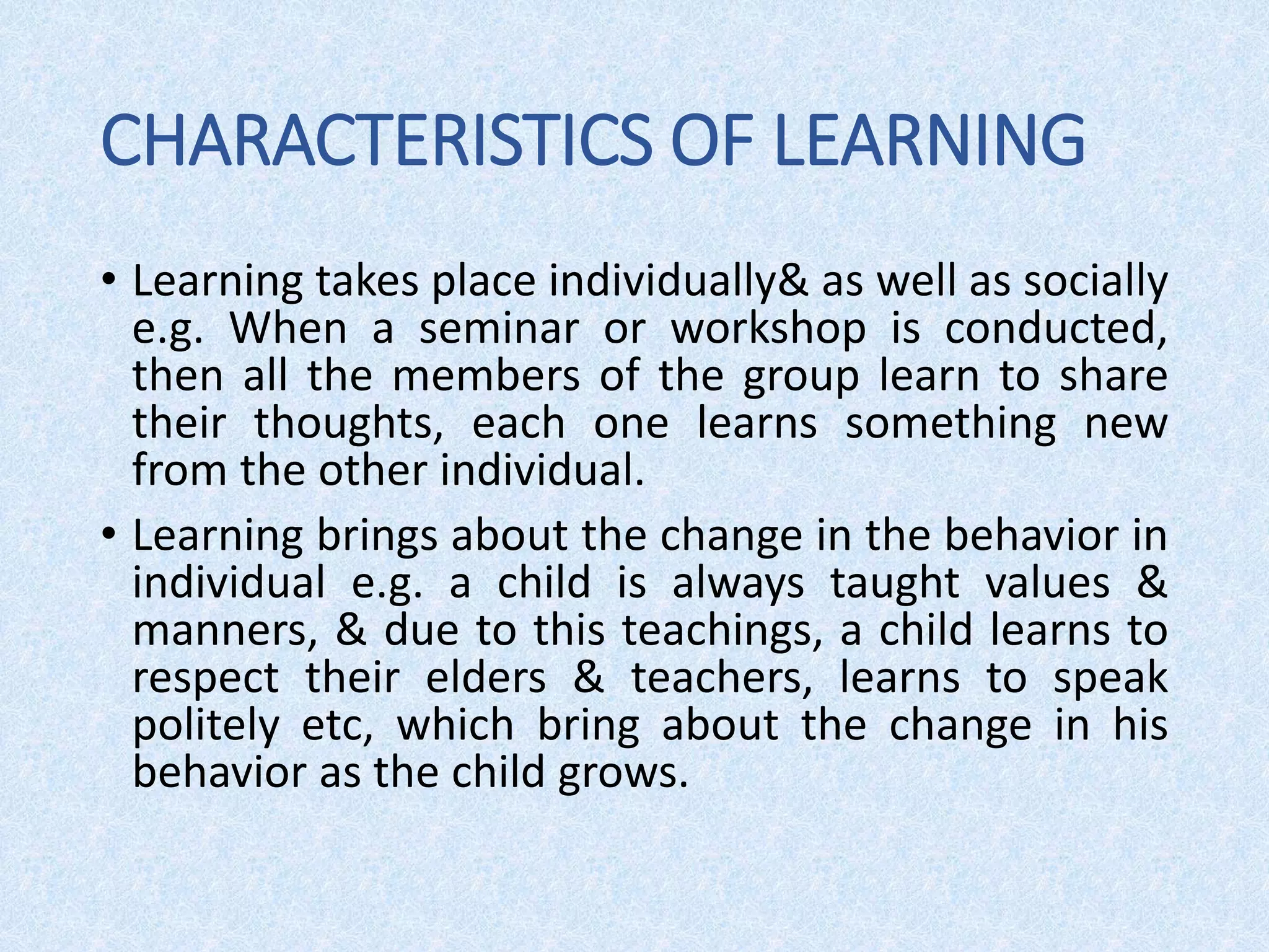 CHARACTERISTICS OF LEARNING
• Learning takes place individually& as well as socially
e.g. When a seminar or workshop is conducted,
then all the members of the group learn to share
their thoughts, each one learns something new
from the other individual.
• Learning brings about the change in the behavior in
individual e.g. a child is always taught values &
manners, & due to this teachings, a child learns to
respect their elders & teachers, learns to speak
politely etc, which bring about the change in his
behavior as the child grows.
 