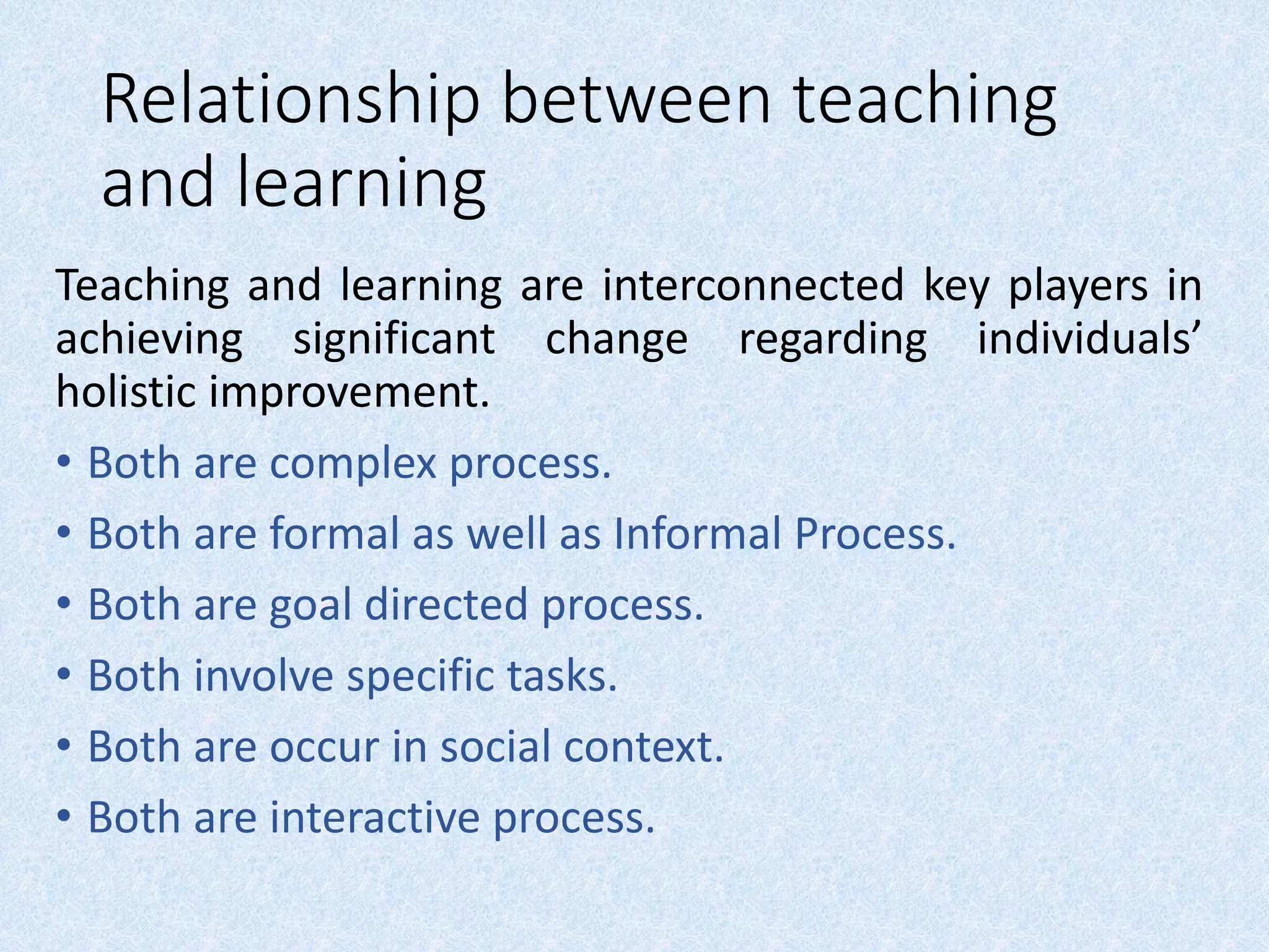 Relationship between teaching
and learning
Teaching and learning are interconnected key players in
achieving significant change regarding individuals’
holistic improvement.
• Both are complex process.
• Both are formal as well as Informal Process.
• Both are goal directed process.
• Both involve specific tasks.
• Both are occur in social context.
• Both are interactive process.
 