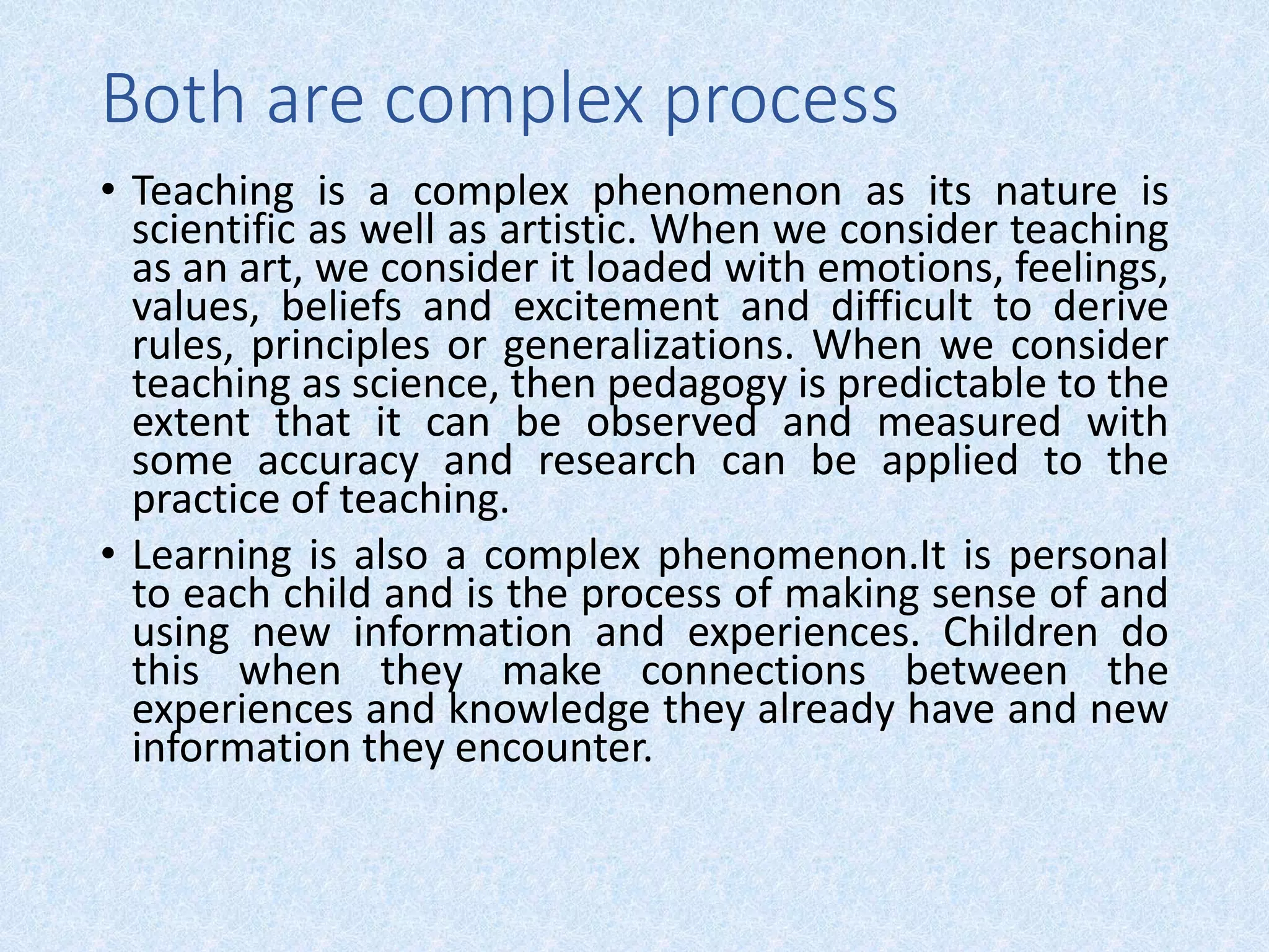 Both are complex process
• Teaching is a complex phenomenon as its nature is
scientific as well as artistic. When we consider teaching
as an art, we consider it loaded with emotions, feelings,
values, beliefs and excitement and difficult to derive
rules, principles or generalizations. When we consider
teaching as science, then pedagogy is predictable to the
extent that it can be observed and measured with
some accuracy and research can be applied to the
practice of teaching.
• Learning is also a complex phenomenon.It is personal
to each child and is the process of making sense of and
using new information and experiences. Children do
this when they make connections between the
experiences and knowledge they already have and new
information they encounter.
 