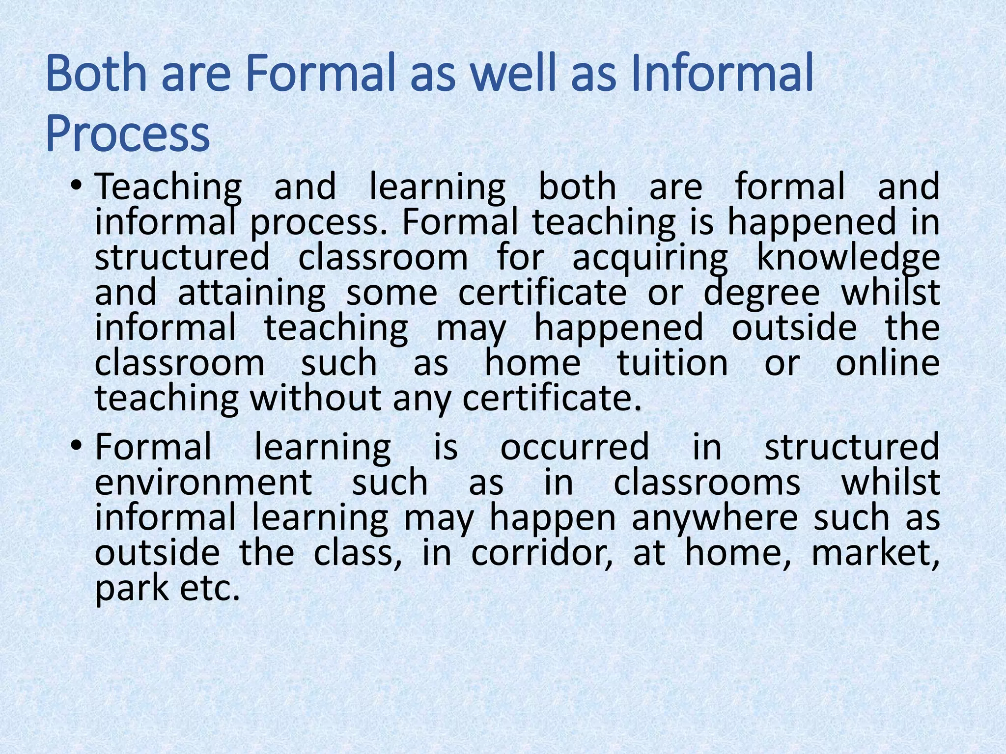 Both are Formal as well as Informal
Process
• Teaching and learning both are formal and
informal process. Formal teaching is happened in
structured classroom for acquiring knowledge
and attaining some certificate or degree whilst
informal teaching may happened outside the
classroom such as home tuition or online
teaching without any certificate.
• Formal learning is occurred in structured
environment such as in classrooms whilst
informal learning may happen anywhere such as
outside the class, in corridor, at home, market,
park etc.
 