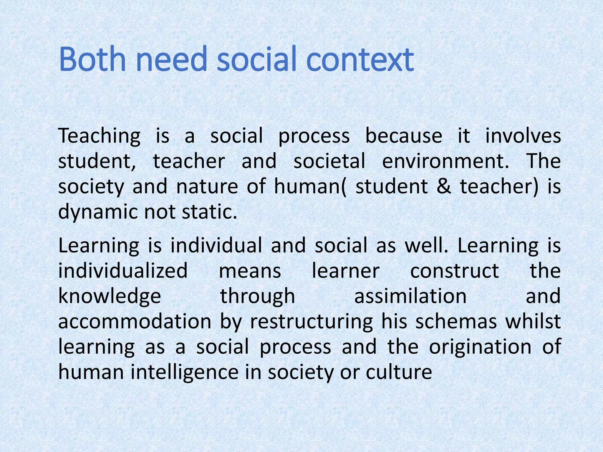 Both need social context
Teaching is a social process because it involves
student, teacher and societal environment. The
society and nature of human( student & teacher) is
dynamic not static.
Learning is individual and social as well. Learning is
individualized means learner construct the
knowledge through assimilation and
accommodation by restructuring his schemas whilst
learning as a social process and the origination of
human intelligence in society or culture
 