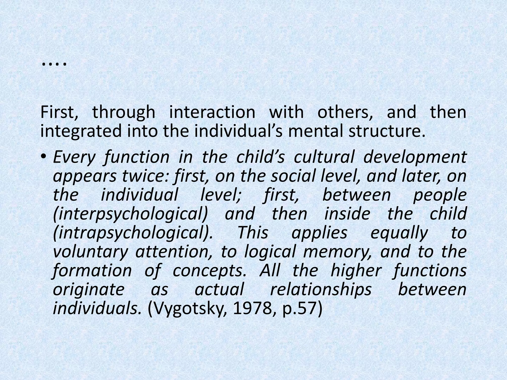 ….
First, through interaction with others, and then
integrated into the individual’s mental structure.
• Every function in the child’s cultural development
appears twice: first, on the social level, and later, on
the individual level; first, between people
(interpsychological) and then inside the child
(intrapsychological). This applies equally to
voluntary attention, to logical memory, and to the
formation of concepts. All the higher functions
originate as actual relationships between
individuals. (Vygotsky, 1978, p.57)
 