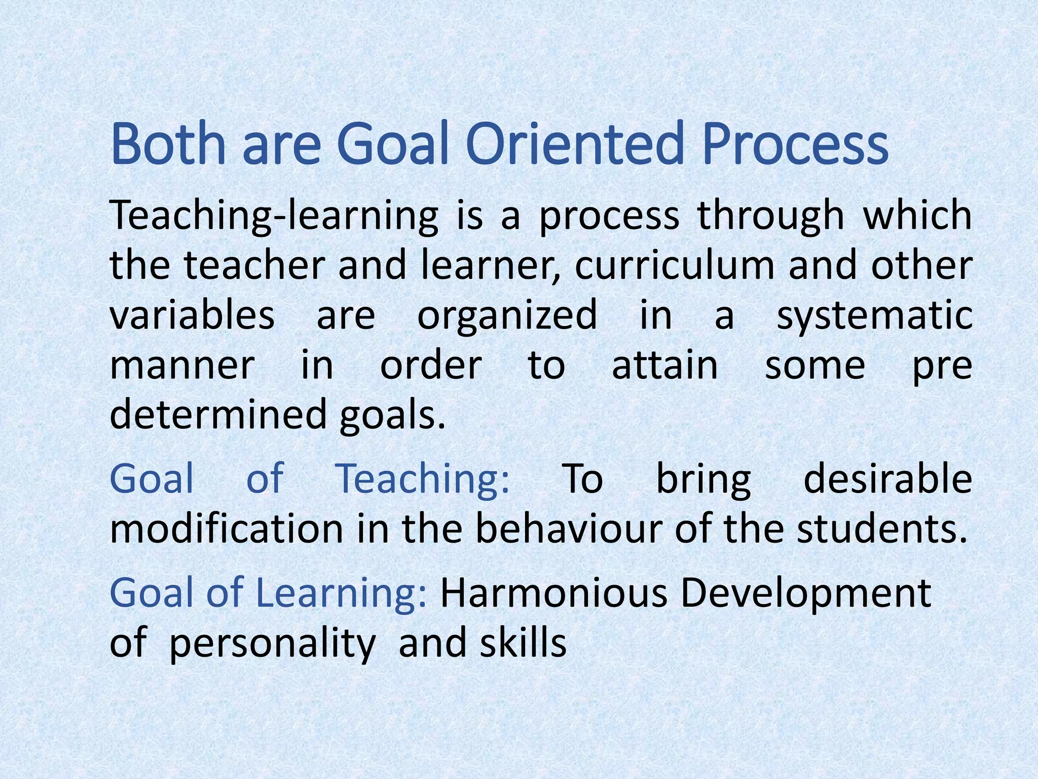 Both are Goal Oriented Process
Teaching-learning is a process through which
the teacher and learner, curriculum and other
variables are organized in a systematic
manner in order to attain some pre
determined goals.
Goal of Teaching: To bring desirable
modification in the behaviour of the students.
Goal of Learning: Harmonious Development
of personality and skills
 