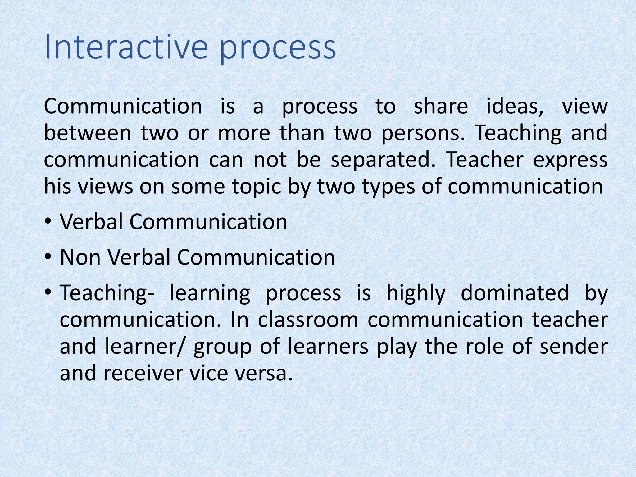 Interactive process
Communication is a process to share ideas, view
between two or more than two persons. Teaching and
communication can not be separated. Teacher express
his views on some topic by two types of communication
• Verbal Communication
• Non Verbal Communication
• Teaching- learning process is highly dominated by
communication. In classroom communication teacher
and learner/ group of learners play the role of sender
and receiver vice versa.
 