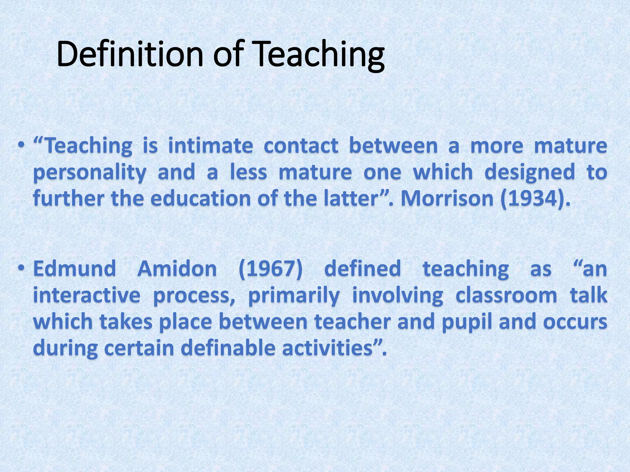 Definition of Teaching
• “Teaching is intimate contact between a more mature
personality and a less mature one which designed to
further the education of the latter”. Morrison (1934).
• Edmund Amidon (1967) defined teaching as “an
interactive process, primarily involving classroom talk
which takes place between teacher and pupil and occurs
during certain definable activities”.
 