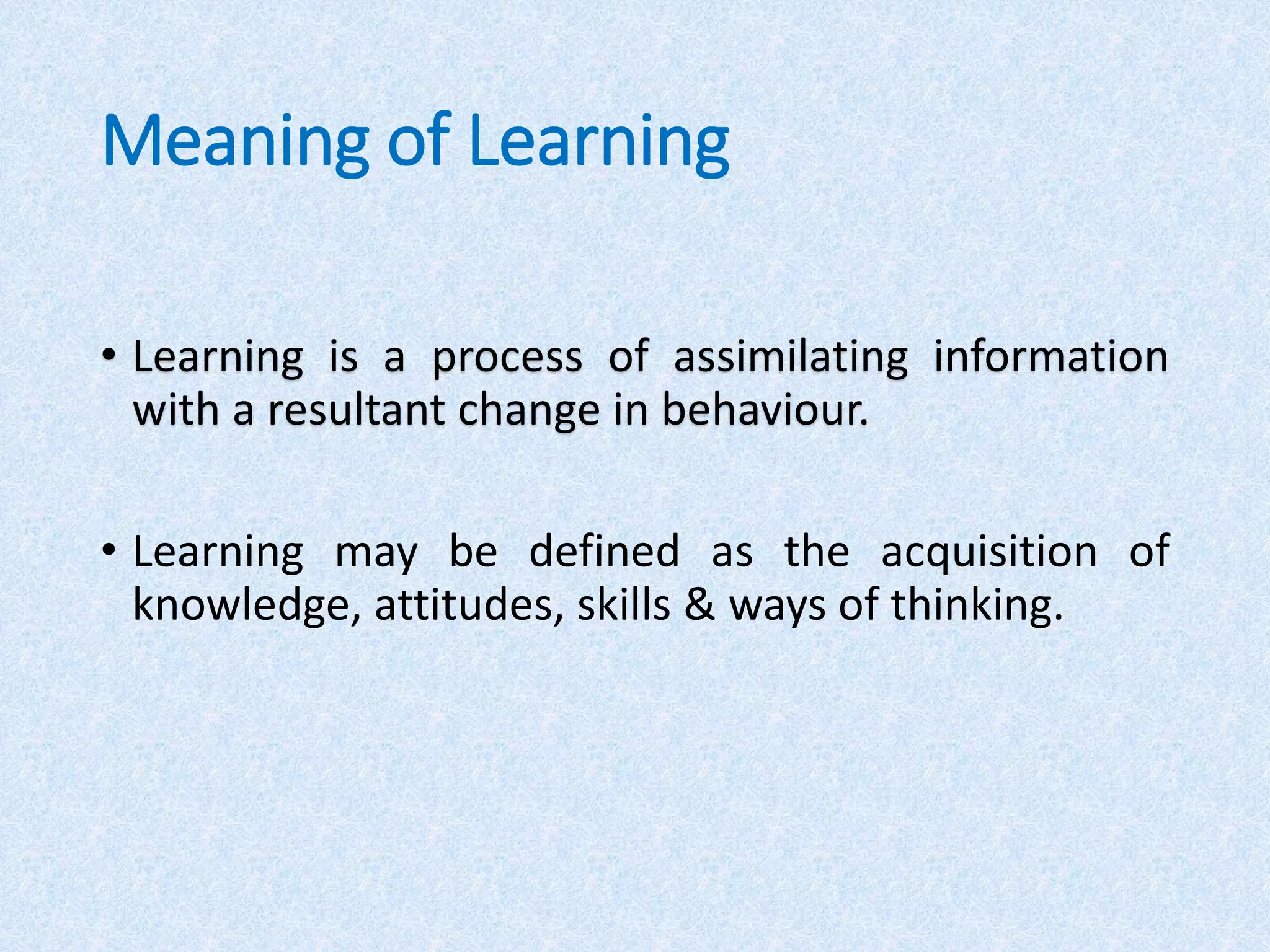 Meaning of Learning
• Learning is a process of assimilating information
with a resultant change in behaviour.
• Learning may be defined as the acquisition of
knowledge, attitudes, skills & ways of thinking.
 