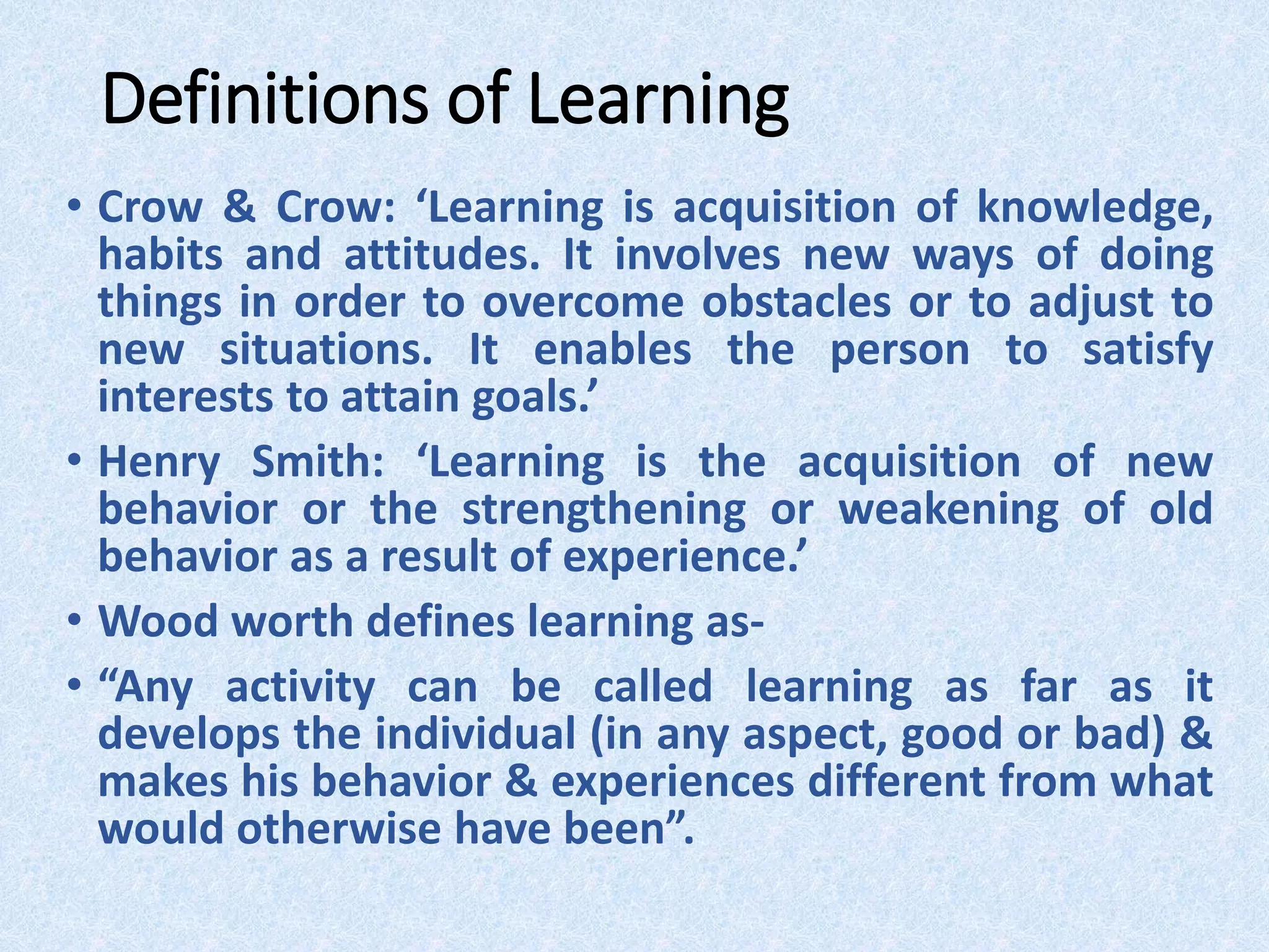 Definitions of Learning
• Crow & Crow: ‘Learning is acquisition of knowledge,
habits and attitudes. It involves new ways of doing
things in order to overcome obstacles or to adjust to
new situations. It enables the person to satisfy
interests to attain goals.’
• Henry Smith: ‘Learning is the acquisition of new
behavior or the strengthening or weakening of old
behavior as a result of experience.’
• Wood worth defines learning as-
• “Any activity can be called learning as far as it
develops the individual (in any aspect, good or bad) &
makes his behavior & experiences different from what
would otherwise have been”.
 