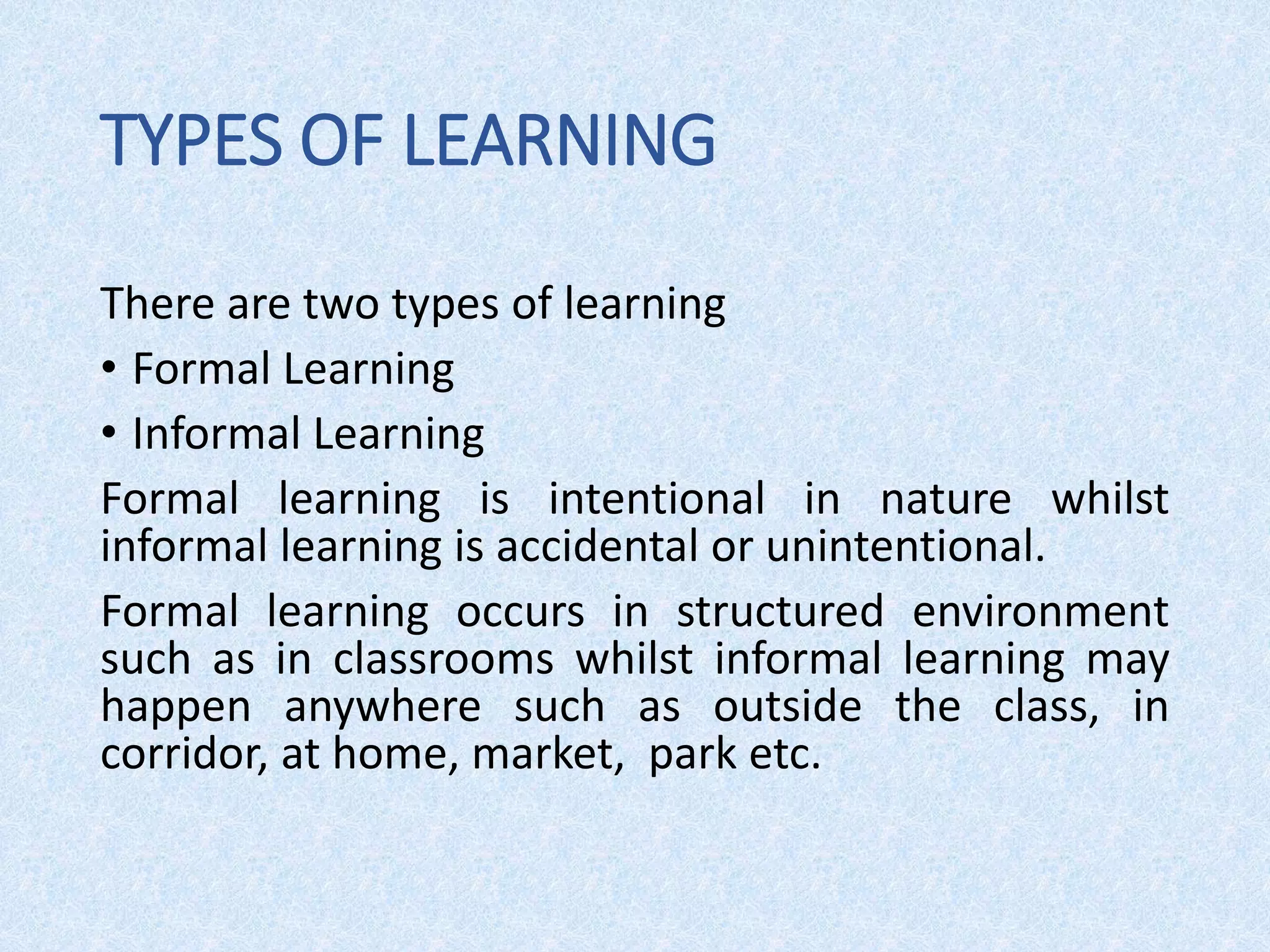 TYPES OF LEARNING
There are two types of learning
• Formal Learning
• Informal Learning
Formal learning is intentional in nature whilst
informal learning is accidental or unintentional.
Formal learning occurs in structured environment
such as in classrooms whilst informal learning may
happen anywhere such as outside the class, in
corridor, at home, market, park etc.
 