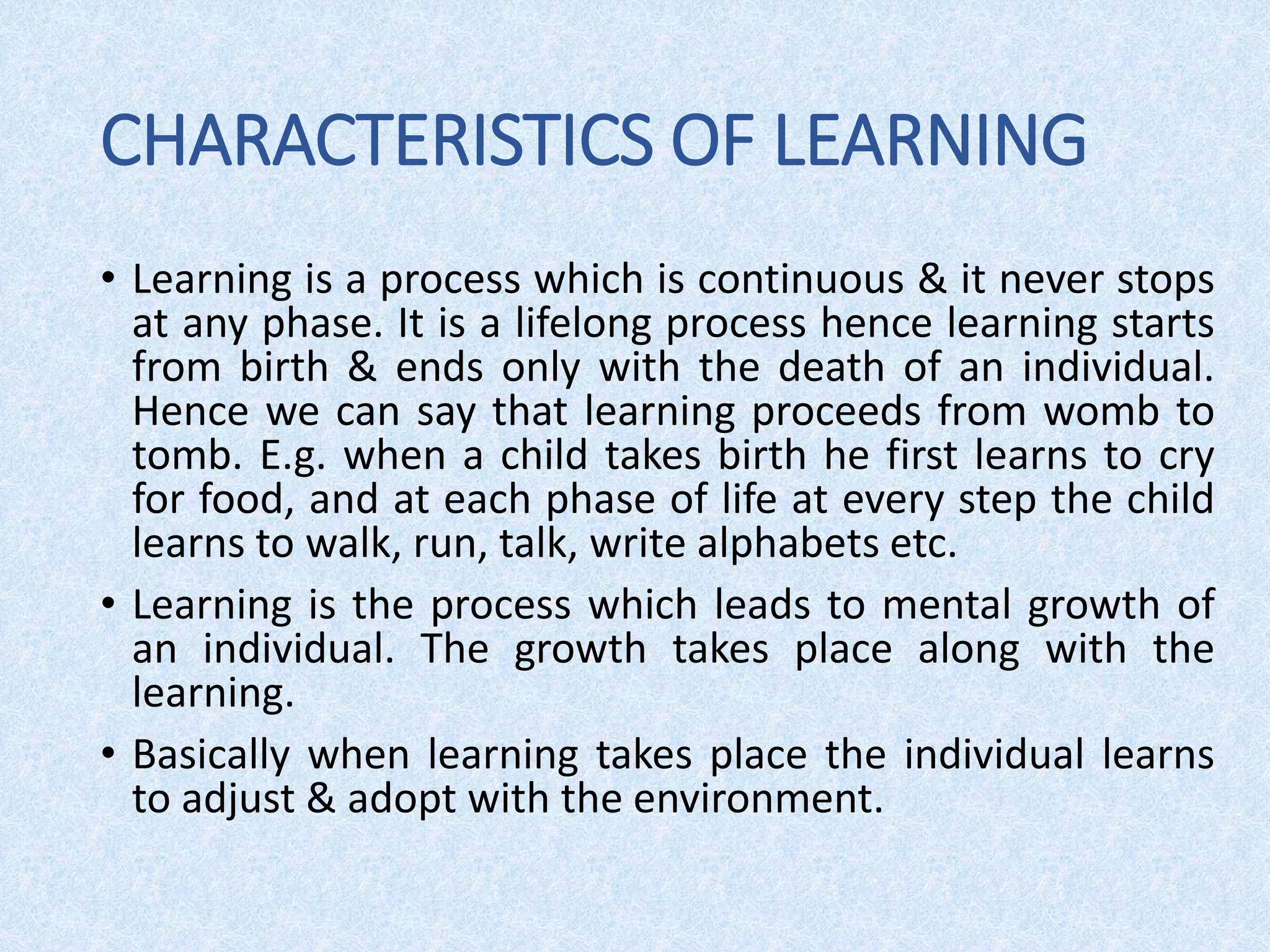 CHARACTERISTICS OF LEARNING
• Learning is a process which is continuous & it never stops
at any phase. It is a lifelong process hence learning starts
from birth & ends only with the death of an individual.
Hence we can say that learning proceeds from womb to
tomb. E.g. when a child takes birth he first learns to cry
for food, and at each phase of life at every step the child
learns to walk, run, talk, write alphabets etc.
• Learning is the process which leads to mental growth of
an individual. The growth takes place along with the
learning.
• Basically when learning takes place the individual learns
to adjust & adopt with the environment.
 