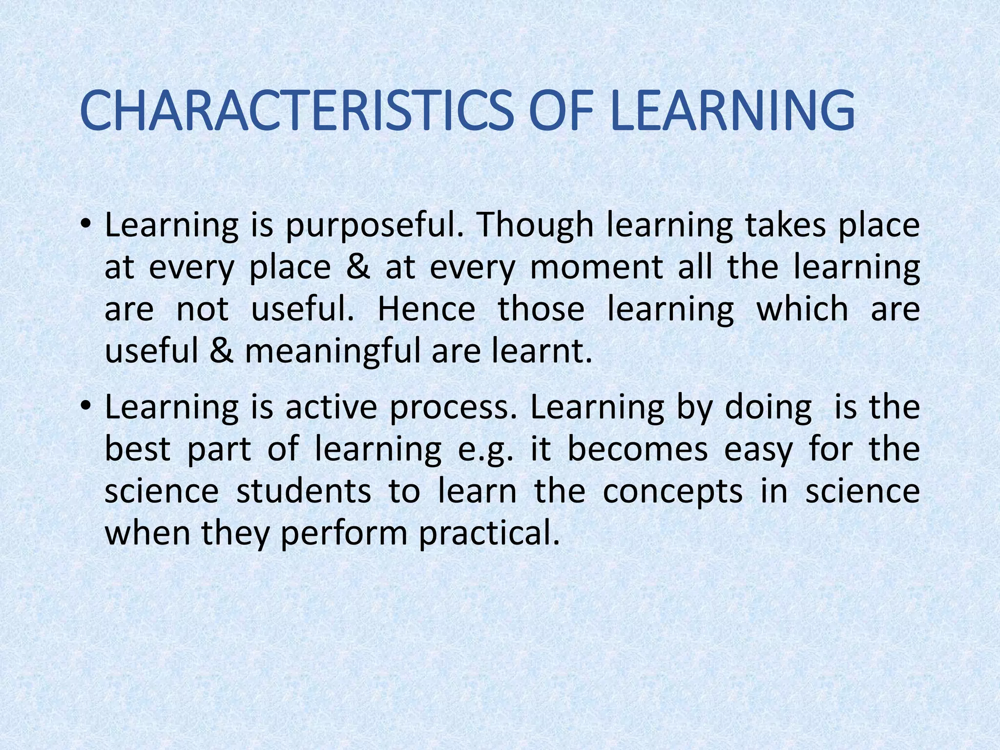 CHARACTERISTICS OF LEARNING
• Learning is purposeful. Though learning takes place
at every place & at every moment all the learning
are not useful. Hence those learning which are
useful & meaningful are learnt.
• Learning is active process. Learning by doing is the
best part of learning e.g. it becomes easy for the
science students to learn the concepts in science
when they perform practical.
 