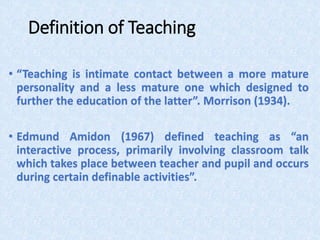 Definition of Teaching
• “Teaching is intimate contact between a more mature
personality and a less mature one which designed to
further the education of the latter”. Morrison (1934).
• Edmund Amidon (1967) defined teaching as “an
interactive process, primarily involving classroom talk
which takes place between teacher and pupil and occurs
during certain definable activities”.
 