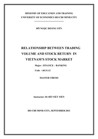 MINISTRY OF EDUCATION AND TRAINING
UNIVERSITY OF ECONOMICS HO CHI MINH CITY
---------------------------------------------
ĐỖ NGỌC HOÀNG YẾN
RELATIONSHIP BETWEEN TRADING
VOLUME AND STOCK RETURN IN
VIETNAM’S STOCK MARKET
Major : FINANCE – BANKING
Code : 60.31.12
MASTER THESIS
Instructor: Dr HỒ VIẾT TIẾN
HO CHI MINH CITY, SEPTEMBER 2011
 