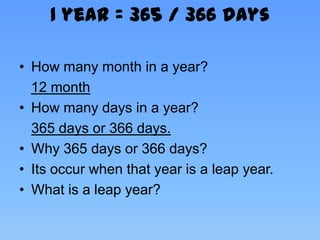 1 year = 365 / 366 days

• How many month in a year?
  12 month
• How many days in a year?
  365 days or 366 days.
• Why 365 days or 366 days?
• Its occur when that year is a leap year.
• What is a leap year?
 