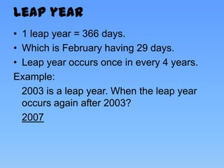 Leap year
• 1 leap year = 366 days.
• Which is February having 29 days.
• Leap year occurs once in every 4 years.
Example:
  2003 is a leap year. When the leap year
  occurs again after 2003?
  2007
 
