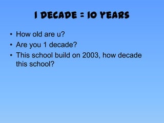 1 decade = 10 years
• How old are u?
• Are you 1 decade?
• This school build on 2003, how decade
  this school?
 