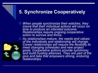 5. Synchronize Cooperatively When people synchronize their watches, they insure that their individual actions will occur on time to produce an intended outcome. Relationships require ongoing cooperative action to survive and thrive.  As relationships mature, the needs and values of the individuals and relationship will change. Career relationships will require the flexibility to meet changing schedules and new project goals. Cooperative actions provide synchrony and build trusting alliances. They are part of the give and take that empowers strong, enduring relationships   