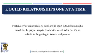 1. BUILD RELATIONSHIPS ONE AT A TIME.
CLICK TO EDIT MASTER TITLE STYLE

Fortunately or unfortunately, there are no short cuts. Sending out a
newsletter helps you keep in touch with lots of folks, but it's no
substitute for getting to know a real person.

|

National Leadership & Development Seminar 2014

|

 