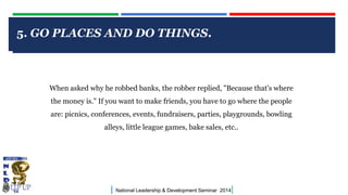 5. GO PLACES AND DO THINGS.

CLICK TO EDIT MASTER TITLE STYLE

When asked why he robbed banks, the robber replied, "Because that's where
the money is." If you want to make friends, you have to go where the people
are: picnics, conferences, events, fundraisers, parties, playgrounds, bowling
alleys, little league games, bake sales, etc..

|

National Leadership & Development Seminar 2014

|

 
