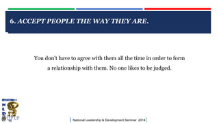 6. ACCEPT PEOPLE THE WAY THEY ARE.

CLICK TO EDIT MASTER TITLE STYLE

You don't have to agree with them all the time in order to form
a relationship with them. No one likes to be judged.

|

National Leadership & Development Seminar 2014

|

 