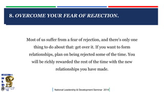 8. OVERCOME YOUR FEAR OF REJECTION.

CLICK TO EDIT MASTER TITLE STYLE
Most of us suffer from a fear of rejection, and there's only one
thing to do about that: get over it. If you want to form
relationships, plan on being rejected some of the time. You
will be richly rewarded the rest of the time with the new
relationships you have made.

|

National Leadership & Development Seminar 2014

|

 