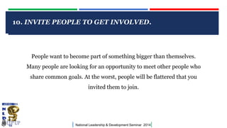 10. INVITE PEOPLE TO GET INVOLVED.

CLICK TO EDIT MASTER TITLE STYLE

People want to become part of something bigger than themselves.
Many people are looking for an opportunity to meet other people who
share common goals. At the worst, people will be flattered that you

invited them to join.

|

National Leadership & Development Seminar 2014

|

 