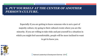 2. PUT YOURSELF AT THE CENTER OF ANOTHER
PERSON'S CULTURE.
CLICK TO EDIT MASTER TITLE STYLE

Especially if you are getting to know someone who is not a part of
majority culture, try going to their cultural events where you are the

minority. If you are willing to take risks and put yourself in a situation in
which you might feel uncomfortable, people will be more inclined to want
to get to know you.

|

National Leadership & Development Seminar 2014

|

 
