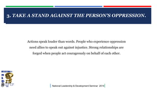 3. TAKE A STAND AGAINST THE PERSON'S OPPRESSION.

CLICK TO EDIT MASTER TITLE STYLE

Actions speak louder than words. People who experience oppression
need allies to speak out against injustice. Strong relationships are
forged when people act courageously on behalf of each other.

|

National Leadership & Development Seminar 2014

|

 