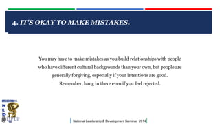 4. IT'S OKAY TO MAKE MISTAKES.

CLICK TO EDIT MASTER TITLE STYLE

You may have to make mistakes as you build relationships with people

who have different cultural backgrounds than your own, but people are
generally forgiving, especially if your intentions are good.
Remember, hang in there even if you feel rejected.

|

National Leadership & Development Seminar 2014

|

 