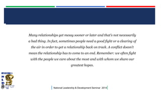 CLICK TO EDIT MASTER TITLE STYLE
Many relationships get messy sooner or later and that's not necessarily
a bad thing. In fact, sometimes people need a good fight or a clearing of
the air in order to get a relationship back on track. A conflict doesn't
mean the relationship has to come to an end. Remember: we often fight

with the people we care about the most and with whom we share our
greatest hopes.

|

National Leadership & Development Seminar 2014

|

 