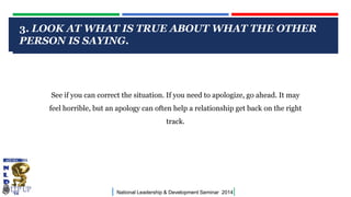 3. LOOK AT WHAT IS TRUE ABOUT WHAT THE OTHER
PERSON IS SAYING.
CLICK TO EDIT MASTER TITLE STYLE

See if you can correct the situation. If you need to apologize, go ahead. It may

feel horrible, but an apology can often help a relationship get back on the right
track.

|

National Leadership & Development Seminar 2014

|

 
