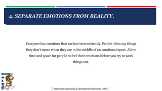 4. SEPARATE EMOTIONS FROM REALITY.

CLICK TO EDIT MASTER TITLE STYLE

Everyone has emotions that surface intermittently. People often say things
they don't mean when they are in the middle of an emotional upset. Allow
time and space for people to feel their emotions before you try to work
things out.

|

National Leadership & Development Seminar 2014

|

 