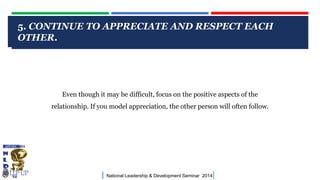 5. CONTINUE TO APPRECIATE AND RESPECT EACH
OTHER.
CLICK TO EDIT MASTER TITLE STYLE

Even though it may be difficult, focus on the positive aspects of the
relationship. If you model appreciation, the other person will often follow.

|

National Leadership & Development Seminar 2014

|

 