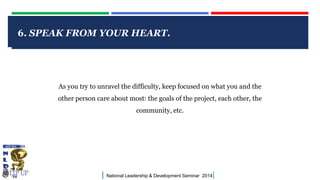 6. SPEAK FROM YOUR HEART.
CLICK TO EDIT MASTER

TITLE STYLE

As you try to unravel the difficulty, keep focused on what you and the
other person care about most: the goals of the project, each other, the
community, etc.

|

National Leadership & Development Seminar 2014

|

 