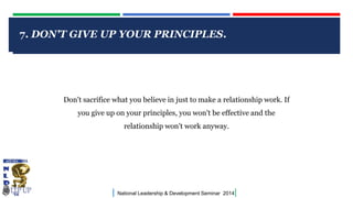 7. DON'T GIVE UP YOUR PRINCIPLES.

CLICK TO EDIT MASTER TITLE STYLE

Don't sacrifice what you believe in just to make a relationship work. If
you give up on your principles, you won't be effective and the
relationship won't work anyway.

|

National Leadership & Development Seminar 2014

|

 