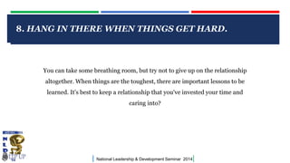 8. HANG IN THERE WHEN THINGS GET HARD.

CLICK TO EDIT MASTER TITLE STYLE

You can take some breathing room, but try not to give up on the relationship
altogether. When things are the toughest, there are important lessons to be
learned. It's best to keep a relationship that you've invested your time and
caring into?

|

National Leadership & Development Seminar 2014

|

 