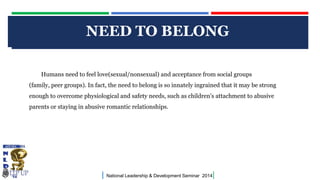 NEED TO BELONG STYLE
CLICK TO EDIT MASTER TITLE
Humans need to feel love(sexual/nonsexual) and acceptance from social groups
(family, peer groups). In fact, the need to belong is so innately ingrained that it may be strong

enough to overcome physiological and safety needs, such as children's attachment to abusive
parents or staying in abusive romantic relationships.

|

National Leadership & Development Seminar 2014

|

 