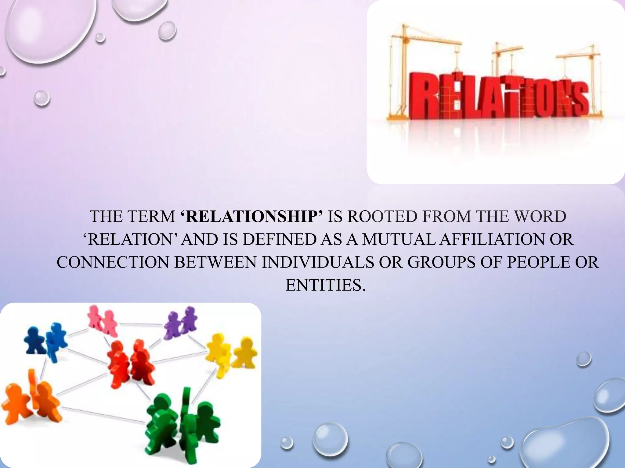 THE TERM ‘RELATIONSHIP’ IS ROOTED FROM THE WORD
‘RELATION’AND IS DEFINED AS A MUTUAL AFFILIATION OR
CONNECTION BETWEEN INDIVIDUALS OR GROUPS OF PEOPLE OR
ENTITIES.
 