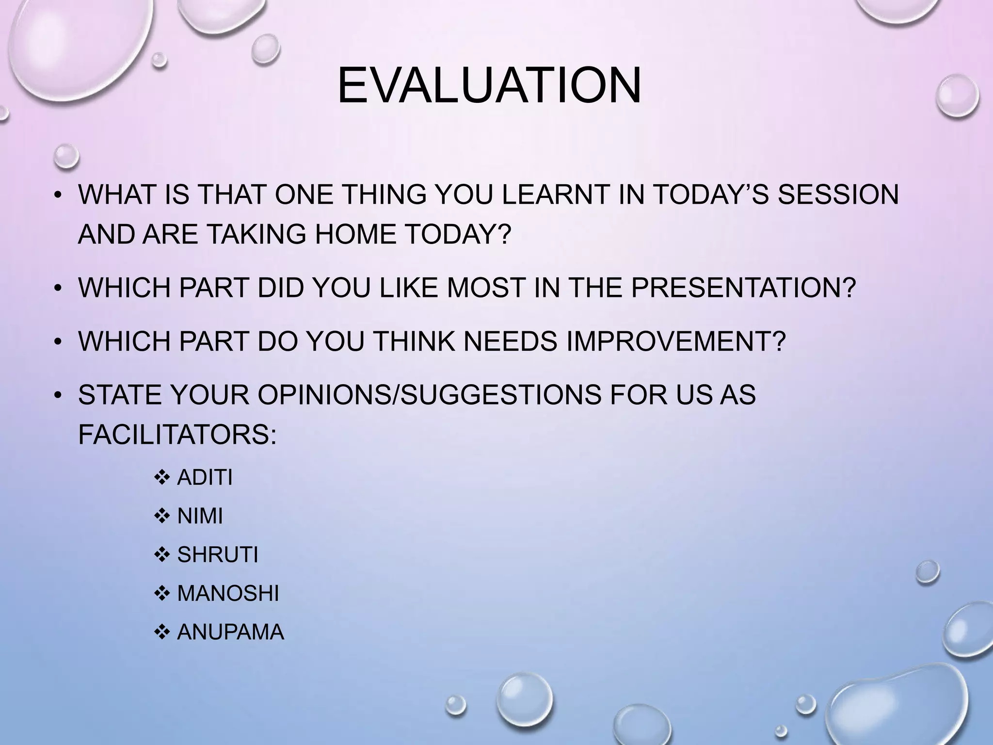 EVALUATION
• WHAT IS THAT ONE THING YOU LEARNT IN TODAY’S SESSION
AND ARE TAKING HOME TODAY?
• WHICH PART DID YOU LIKE MOST IN THE PRESENTATION?
• WHICH PART DO YOU THINK NEEDS IMPROVEMENT?
• STATE YOUR OPINIONS/SUGGESTIONS FOR US AS
FACILITATORS:
 ADITI
 NIMI
 SHRUTI
 MANOSHI
 ANUPAMA
 